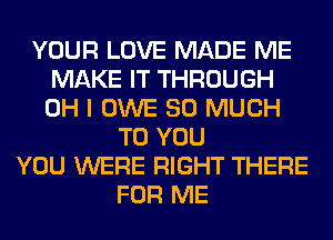 YOUR LOVE MADE ME
MAKE IT THROUGH
OH I OWE SO MUCH

TO YOU
YOU WERE RIGHT THERE
FOR ME