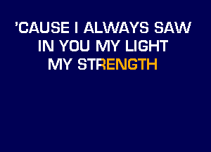 'CAUSE I ALWAYS SAW
IN YOU MY LIGHT
MY STRENGTH