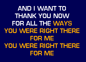 AND I WANT TO
THANK YOU NOW
FOR ALL THE WAYS
YOU WERE RIGHT THERE
FOR ME
YOU WERE RIGHT THERE
FOR ME