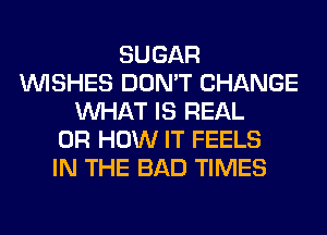 SUGAR
WISHES DON'T CHANGE
WHAT IS REAL
0R HOW IT FEELS
IN THE BAD TIMES