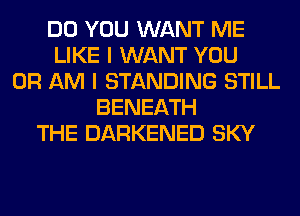 DO YOU WANT ME
LIKE I WANT YOU
OR AM I STANDING STILL
BENEATH
THE DARKENED SKY