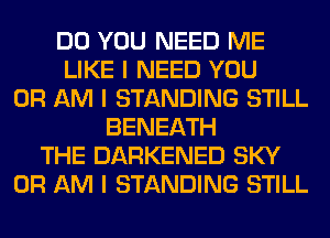 DO YOU NEED ME
LIKE I NEED YOU
OR AM I STANDING STILL
BENEATH
THE DARKENED SKY
0R AM I STANDING STILL