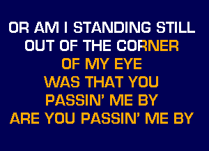 0R AM I STANDING STILL
OUT OF THE CORNER
OF MY EYE
WAS THAT YOU
PASSIN' ME BY
ARE YOU PASSIN' ME BY