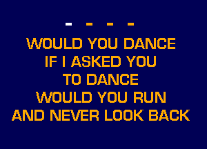 WOULD YOU DANCE
IF I ASKED YOU
TO DANCE
WOULD YOU RUN
AND NEVER LOOK BACK