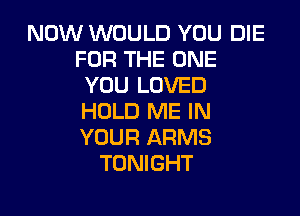 NOW WOULD YOU DIE
FOR THE ONE
YOU LOVED

HOLD ME IN
YOUR ARMS
TONIGHT