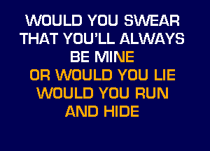 WOULD YOU SWEAR
THAT YOU'LL ALWAYS
BE MINE
0R WOULD YOU LIE
WOULD YOU RUN
AND HIDE