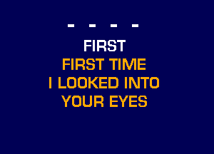 FIRST
FIRST TIME

I LOOKED INTO
YOUR EYES