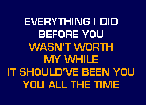 EVERYTHING I DID
BEFORE YOU
WASN'T WORTH
MY WHILE
IT SHOULD'VE BEEN YOU
YOU ALL THE TIME