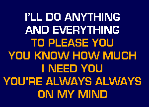 I'LL DO ANYTHING
AND EVERYTHING
T0 PLEASE YOU
YOU KNOW HOW MUCH
I NEED YOU
YOU'RE ALWAYS ALWAYS
ON MY MIND