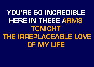 YOU'RE SO INCREDIBLE
HERE IN THESE ARMS
TONIGHT
THE IRREPLACEABLE LOVE
OF MY LIFE