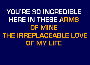 YOU'RE SO INCREDIBLE
HERE IN THESE ARMS
OF MINE
THE IRREPLACEABLE LOVE
OF MY LIFE