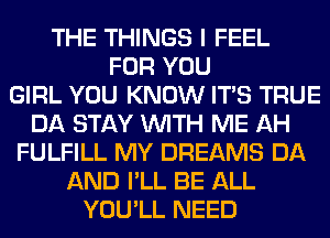 THE THINGS I FEEL
FOR YOU
GIRL YOU KNOW ITS TRUE
DA STAY WITH ME AH
FULFILL MY DREAMS DA
AND I'LL BE ALL
YOU'LL NEED