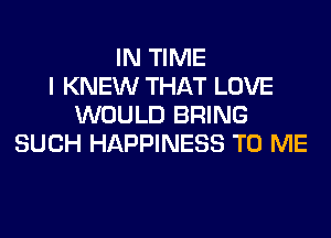 IN TIME
I KNEW THAT LOVE
WOULD BRING
SUCH HAPPINESS TO ME