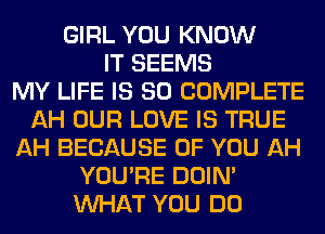 GIRL YOU KNOW
IT SEEMS
MY LIFE IS SO COMPLETE
AH OUR LOVE IS TRUE
AH BECAUSE OF YOU AH
YOU'RE DOIN'
WHAT YOU DO