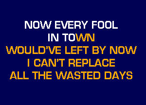 NOW EVERY FOOL
IN TOWN
WOULD'VE LEFT BY NOW
I CAN'T REPLACE
ALL THE WASTED DAYS