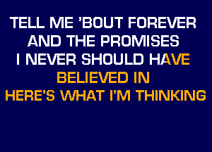 TELL ME 'BOUT FOREVER
AND THE PROMISES
I NEVER SHOULD HAVE

BELIEVED IN
HERE'S WHAT I'M THINKING