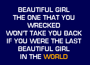 BEAUTIFUL GIRL
THE ONE THAT YOU
WRECKED
WON'T TAKE YOU BACK
IF YOU WERE THE LAST
BEAUTIFUL GIRL
IN THE WORLD