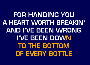 FOR HANDING YOU
A HEART WORTH BREAKIN'

AND I'VE BEEN WRONG
I'VE BEEN DOWN
TO THE BOTTOM
OF EVERY BOTTLE