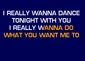 I REALLY WANNA DANCE
TONIGHT WITH YOU
I REALLY WANNA DO
WHAT YOU WANT ME TO