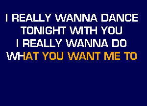 I REALLY WANNA DANCE
TONIGHT WITH YOU
I REALLY WANNA DO
WHAT YOU WANT ME TO