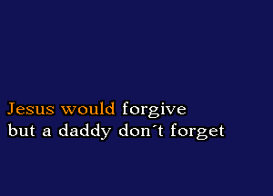 Jesus would forgive
but a daddy don t forget