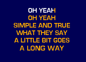 OH YEAH
OH YEAH
SIMPLE AND TRUE
WHAT THEY SAY
A LITTLE BIT GOES

A LONG WAY I