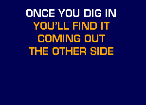ONCE YOU DIG IN
YOU'LL FIND IT
COMING OUT
THE OTHER SIDE