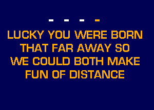 LUCKY YOU WERE BORN
THAT FAR AWAY SO
WE COULD BOTH MAKE
FUN 0F DISTANCE