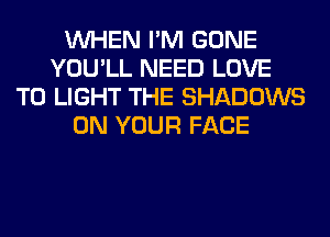 WHEN I'M GONE
YOU'LL NEED LOVE
TO LIGHT THE SHADOWS
ON YOUR FACE