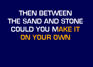 THEN BETWEEN
THE SAND AND STONE
COULD YOU MAKE IT
ON YOUR OWN