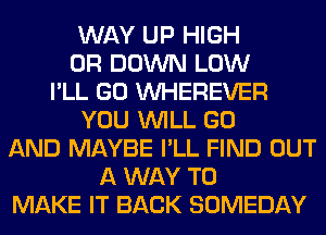 WAY UP HIGH
0R DOWN LOW
I'LL GO VVHEREVER
YOU WILL GO
AND MAYBE I'LL FIND OUT
A WAY TO
MAKE IT BACK SOMEDAY