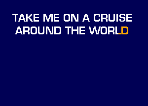 TAKE ME ON A CRUISE
AROUND THE WORLD