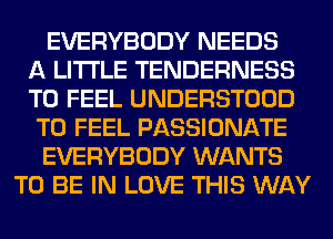 EVERYBODY NEEDS
A LITTLE TENDERNESS
T0 FEEL UNDERSTOOD
T0 FEEL PASSIONATE
EVERYBODY WANTS
TO BE IN LOVE THIS WAY