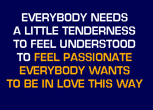 EVERYBODY NEEDS
A LITTLE TENDERNESS
T0 FEEL UNDERSTOOD
T0 FEEL PASSIONATE
EVERYBODY WANTS
TO BE IN LOVE THIS WAY