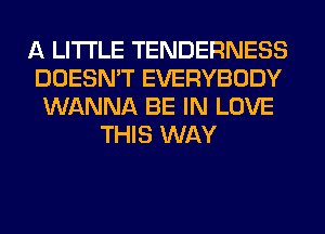 A LITTLE TENDERNESS
DOESN'T EVERYBODY
WANNA BE IN LOVE
THIS WAY
