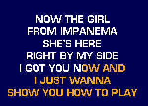 NOW THE GIRL
FROM IMPANEMA
SHE'S HERE
RIGHT BY MY SIDE
I GOT YOU NOW AND
I JUST WANNA
SHOW YOU HOW TO PLAY