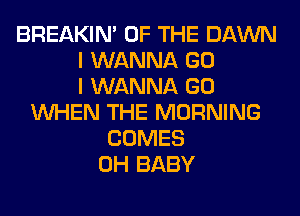 BREAKIN' OF THE DAWN
I WANNA GO
I WANNA GO
WHEN THE MORNING
COMES
0H BABY