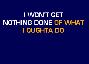 I WON'T GET
NOTHING DONE OF WHAT
I OUGHTA DD