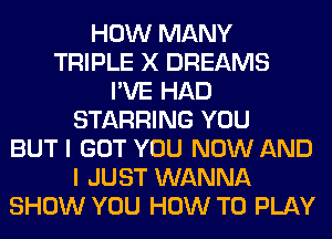 HOW MANY
TRIPLE X DREAMS
I'VE HAD
STARRING YOU
BUT I GOT YOU NOW AND
I JUST WANNA
SHOW YOU HOW TO PLAY