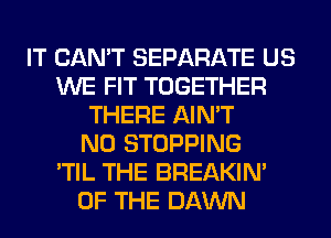 IT CAN'T SEPARATE US
WE FIT TOGETHER
THERE AIN'T
N0 STOPPING
'TIL THE BREAKIN'
OF THE DAWN