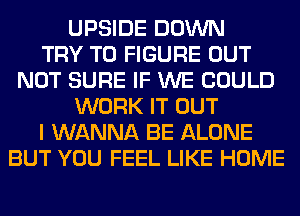 UPSIDE DOWN
TRY TO FIGURE OUT
NOT SURE IF WE COULD
WORK IT OUT
I WANNA BE ALONE
BUT YOU FEEL LIKE HOME