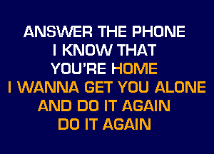 ANSWER THE PHONE
I KNOW THAT
YOU'RE HOME
I WANNA GET YOU ALONE
AND DO IT AGAIN
DO IT AGAIN