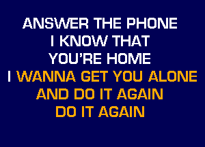 ANSWER THE PHONE
I KNOW THAT
YOU'RE HOME
I WANNA GET YOU ALONE
AND DO IT AGAIN
DO IT AGAIN
