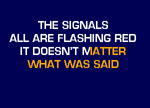 THE SIGNALS
ALL ARE FLASHING RED
IT DOESN'T MATTER
WHAT WAS SAID