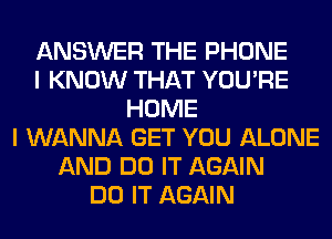 ANSWER THE PHONE
I KNOW THAT YOU'RE
HOME
I WANNA GET YOU ALONE
AND DO IT AGAIN
DO IT AGAIN