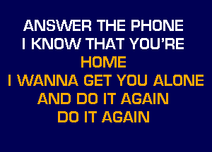 ANSWER THE PHONE
I KNOW THAT YOU'RE
HOME
I WANNA GET YOU ALONE
AND DO IT AGAIN
DO IT AGAIN