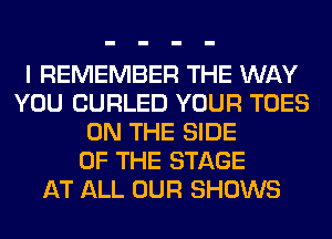 I REMEMBER THE WAY
YOU CURLED YOUR TOES
ON THE SIDE
OF THE STAGE
AT ALL OUR SHOWS