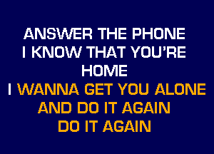 ANSWER THE PHONE
I KNOW THAT YOU'RE
HOME
I WANNA GET YOU ALONE
AND DO IT AGAIN
DO IT AGAIN