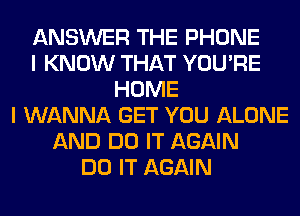 ANSWER THE PHONE
I KNOW THAT YOU'RE
HOME
I WANNA GET YOU ALONE
AND DO IT AGAIN
DO IT AGAIN