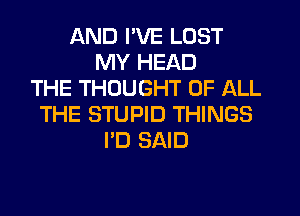 AND I'VE LOST
MY HEAD
THE THOUGHT OF ALL
THE STUPID THINGS
I'D SAID